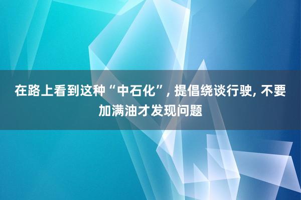 在路上看到这种“中石化”, 提倡绕谈行驶, 不要加满油才发现问题