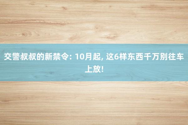 交警叔叔的新禁令: 10月起, 这6样东西千万别往车上放!