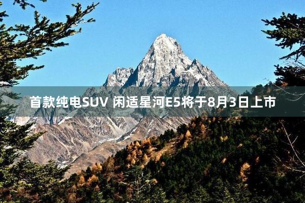 首款纯电SUV 闲适星河E5将于8月3日上市