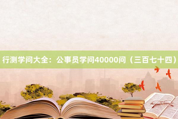 行测学问大全：公事员学问40000问（三百七十四）