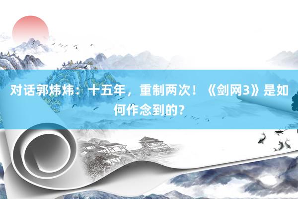 对话郭炜炜：十五年，重制两次！《剑网3》是如何作念到的？