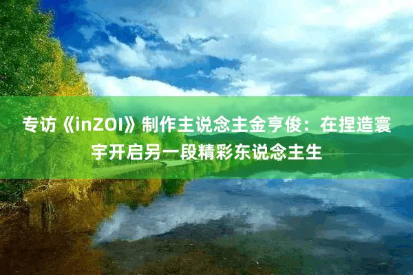 专访《inZOI》制作主说念主金亨俊：在捏造寰宇开启另一段精彩东说念主生