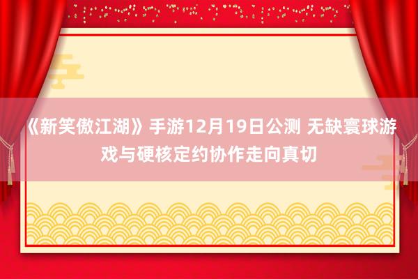 《新笑傲江湖》手游12月19日公测 无缺寰球游戏与硬核定约协作走向真切