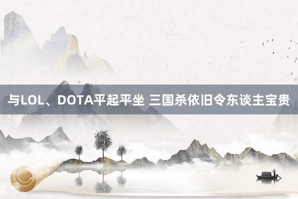 与LOL、DOTA平起平坐 三国杀依旧令东谈主宝贵