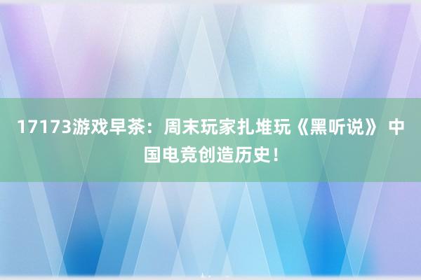 17173游戏早茶：周末玩家扎堆玩《黑听说》 中国电竞创造历史！