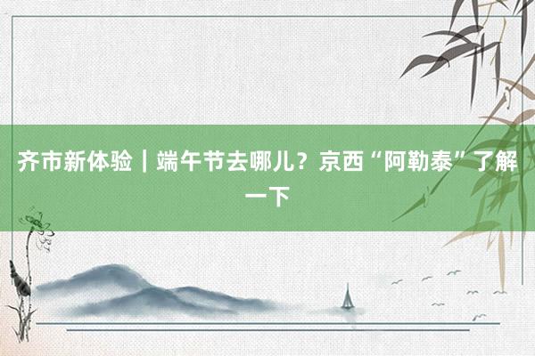 齐市新体验｜端午节去哪儿？京西“阿勒泰”了解一下