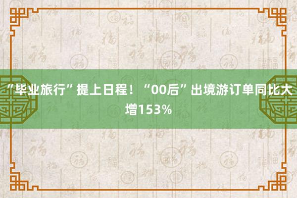 “毕业旅行”提上日程！“00后”出境游订单同比大增153%