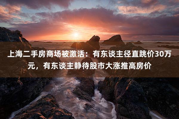 上海二手房商场被激活：有东谈主径直跳价30万元，有东谈主静待股市大涨推高房价