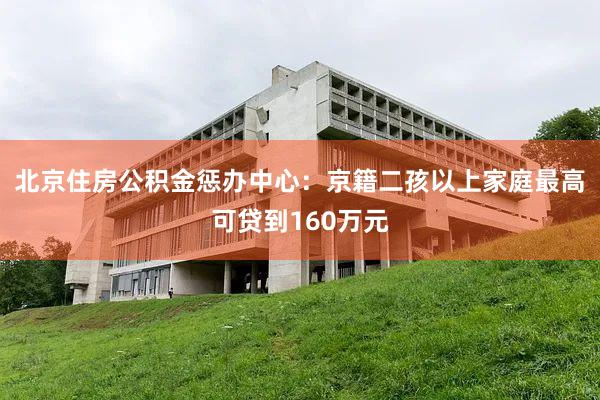 北京住房公积金惩办中心：京籍二孩以上家庭最高可贷到160万元