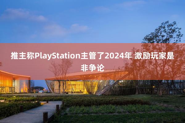 推主称PlayStation主管了2024年 激励玩家是非争论