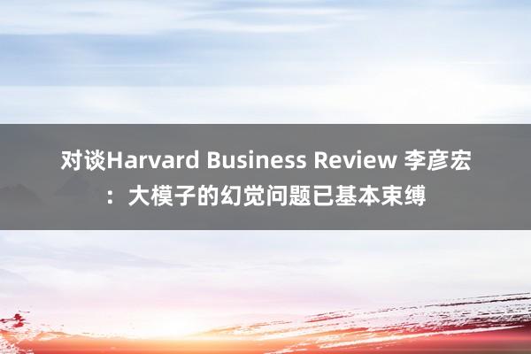 对谈Harvard Business Review 李彦宏：大模子的幻觉问题已基本束缚