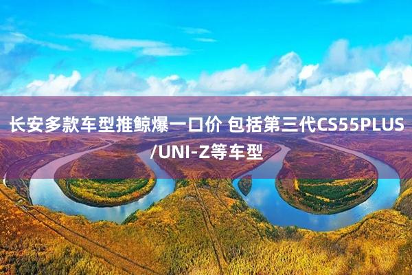 长安多款车型推鲸爆一口价 包括第三代CS55PLUS/UNI-Z等车型