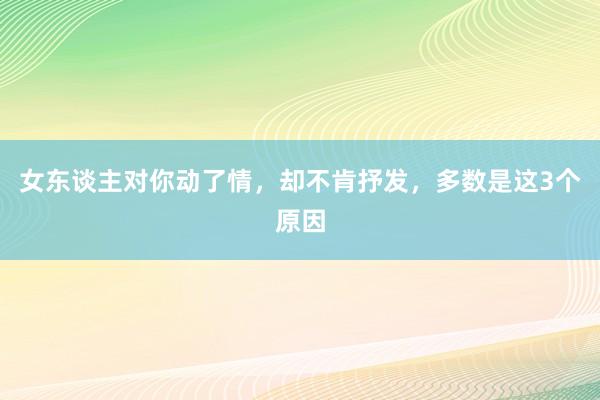 女东谈主对你动了情，却不肯抒发，多数是这3个原因