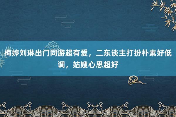 梅婷刘琳出门同游超有爱，二东谈主打扮朴素好低调，姑嫂心思超好