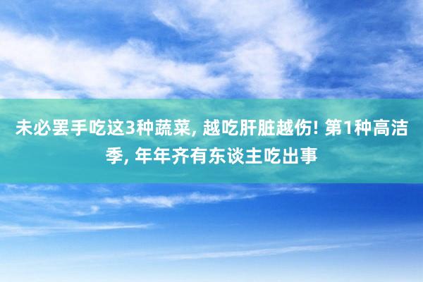 未必罢手吃这3种蔬菜, 越吃肝脏越伤! 第1种高洁季, 年年齐有东谈主吃出事