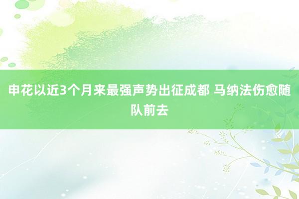 申花以近3个月来最强声势出征成都 马纳法伤愈随队前去