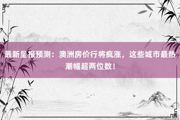 最新呈报预测：澳洲房价行将疯涨，这些城市最热潮幅超两位数！