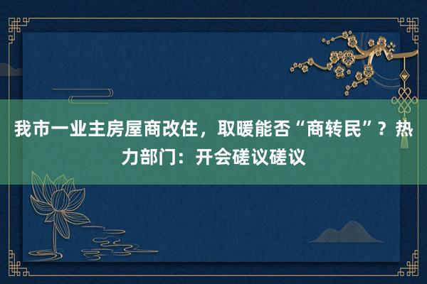 我市一业主房屋商改住，取暖能否“商转民”？热力部门：开会磋议磋议