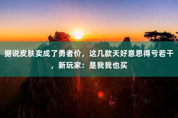 据说皮肤卖成了勇者价，这几款天好意思得亏若干，新玩家：是我我也买