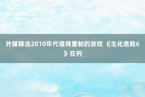 外媒精选2010年代值得重制的游戏 《生化危险6》在列