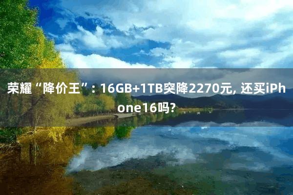 荣耀“降价王”: 16GB+1TB突降2270元, 还买iPhone16吗?