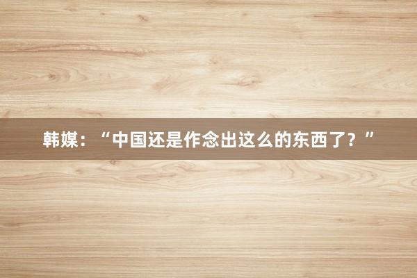 韩媒：“中国还是作念出这么的东西了？”