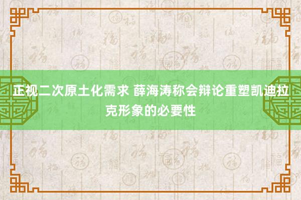 正视二次原土化需求 薛海涛称会辩论重塑凯迪拉克形象的必要性